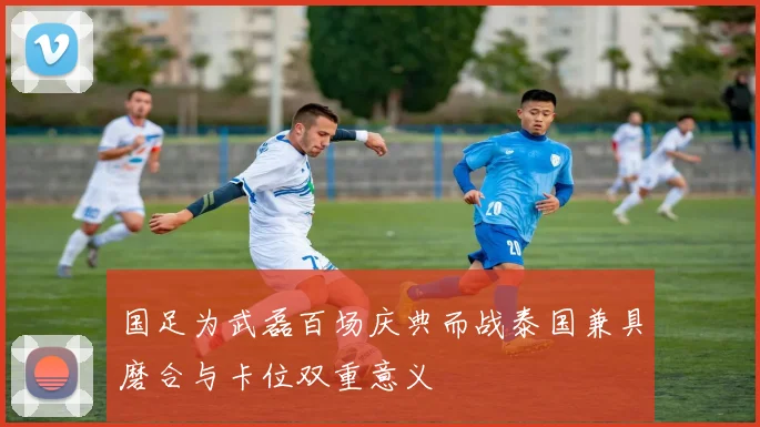 国足为武磊百场庆典而战泰国兼具磨合与卡位双重意义
