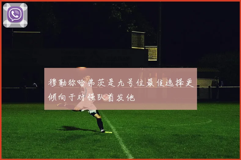 穆勒称哈弗茨是九号位最佳选择更倾向于对强队首发他