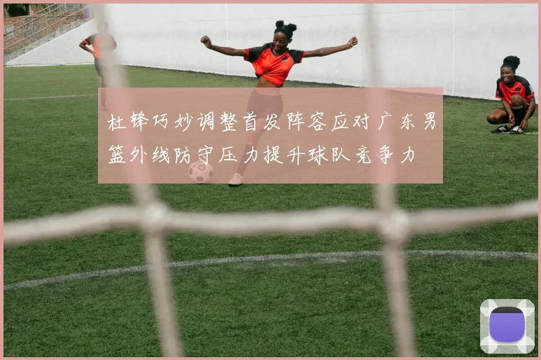 杜锋巧妙调整首发阵容应对广东男篮外线防守压力提升球队竞争力