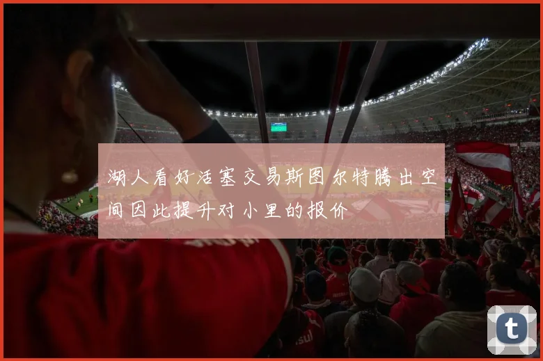 湖人看好活塞交易斯图尔特腾出空间因此提升对小里的报价