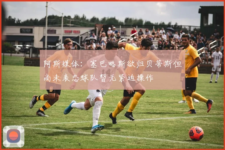 阿斯媒体：塞巴略斯欲归贝蒂斯但尚未表态球队暂无紧迫操作