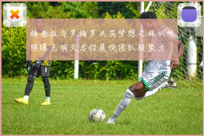 梅老板与罗梅罗共筑梦想之旅训练照曝光明天启程展现团队凝聚力