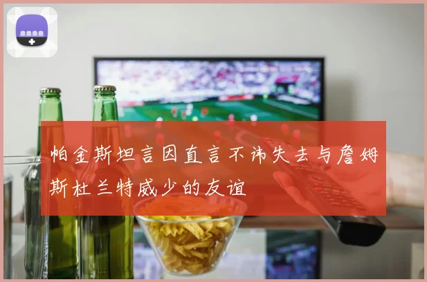 帕金斯坦言因直言不讳失去与詹姆斯杜兰特威少的友谊
