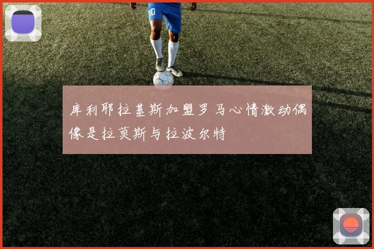 库利耶拉基斯加盟罗马心情激动偶像是拉莫斯与拉波尔特