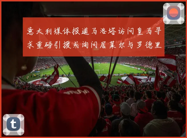 意大利媒体报道马洛塔访问皇马寻求重磅引援或询问居莱尔与罗德里戈