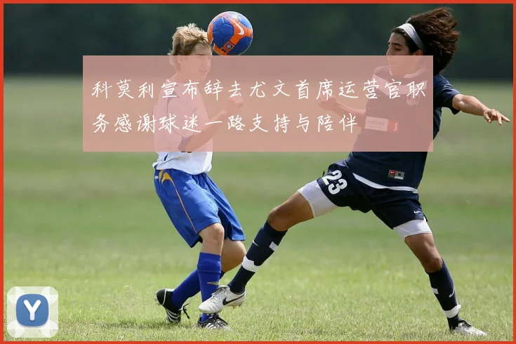 科莫利宣布辞去尤文首席运营官职务感谢球迷一路支持与陪伴