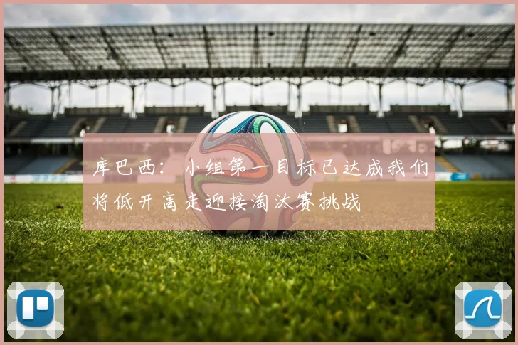 库巴西：小组第一目标已达成我们将低开高走迎接淘汰赛挑战