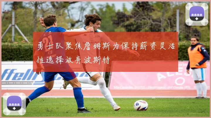 勇士队聚焦詹姆斯为保持薪资灵活性选择放弃波斯特