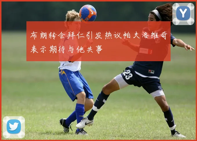 布朗转会拜仁引发热议帕夫洛维奇表示期待与他共事