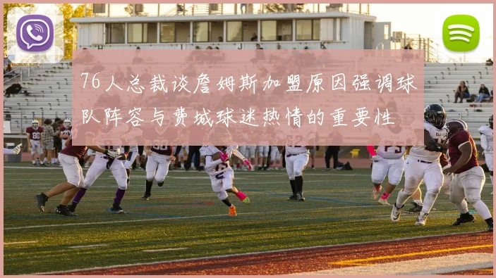 76人总裁谈詹姆斯加盟原因强调球队阵容与费城球迷热情的重要性