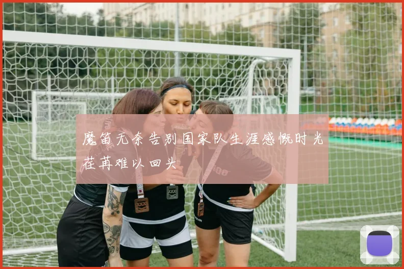 魔笛无奈告别国家队生涯感慨时光荏苒难以回头