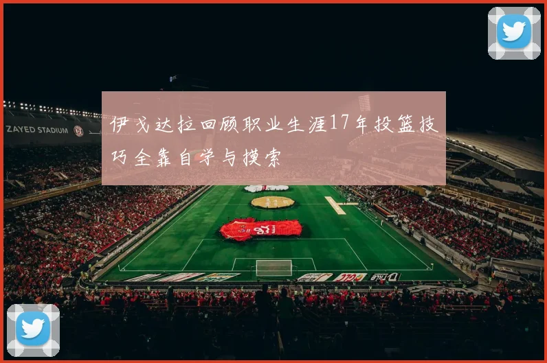 伊戈达拉回顾职业生涯17年投篮技巧全靠自学与摸索